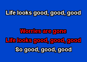 Life looks good, good, good

Worries are gone
Life looks good, good, good
So good, good, good