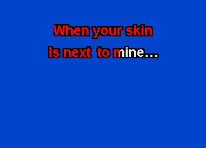 When your skin

Is next to mine...