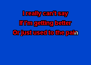 I really can't say
If I'm getting better

Orjust used to the pain