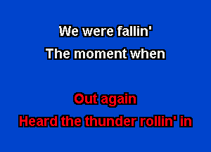 We were fallin'
The moment when

Out again
Heard the thunder rollin' in