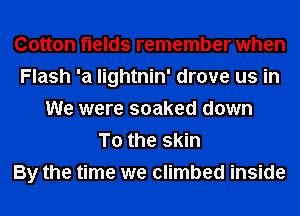 Cotton fields remember when
Flash '21 lightnin' drove us in
We were soaked down
To the skin
By the time we climbed inside