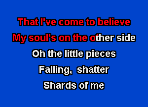 That I've come to believe
My soul's on the other side

on the little pieces
Falling, shatter
Shards of me