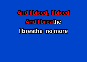 And I bleed, I bleed
And I breathe

I breathe no more