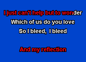 Ijust can't help but to wonder
Which of us do you love

So I bleed, I bleed

And my reflection