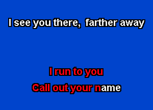 I see you there, farther away

I run to you

Call out your name