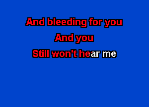 And bleeding for you

And you
Still won't hear me