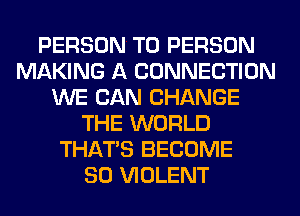 PERSON T0 PERSON
MAKING A CONNECTION
WE CAN CHANGE
THE WORLD
THAT'S BECOME
SO VIOLENT