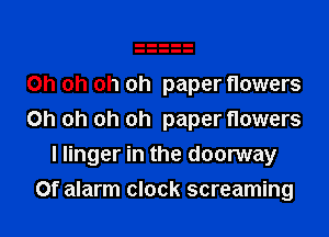 Oh oh oh oh paper flowers

Oh oh oh oh paper flowers
I linger in the doorway

Of alarm clock screaming