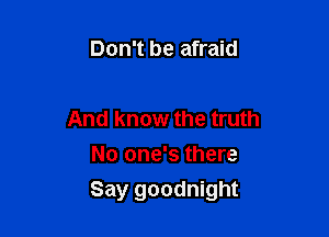 Don't be afraid

And know the truth
No one's there

Say goodnight