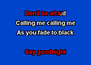 Don't be afraid
Calling me calling me

As you fade to black

Say goodnight
