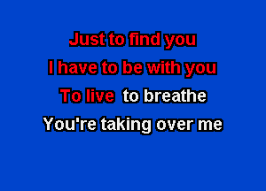 Just to find you
I have to be with you
To live to breathe

You're taking over me