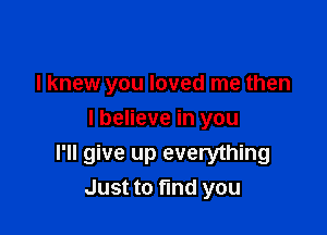 I knew you loved me then

I believe in you
I'll give up everything
Just to ma you