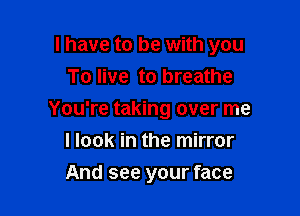 I have to be with you

To live to breathe
You're taking over me
I look in the mirror
And see your face