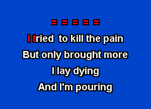 ltried to kill the pain

But only brought more
I lay dying
And I'm pouring