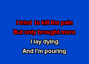 Itried to kill the pain

But only brought more
I lay dying
And I'm pouring