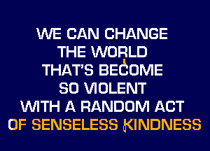 WE CAN CHANGE
THE WORLD
THATS BEtEOME
so VIOLENT
WITH A RANDOM ACT
OF SENSELESS KINDNESS