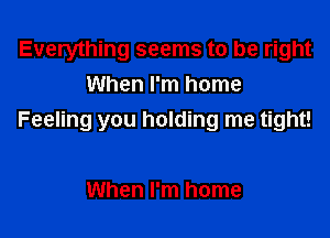 Everything seems to be right
When I'm home

Feeling you holding me tight!

When I'm home