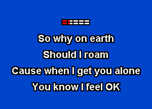 So why on earth

Should I roam
Cause when I get you alone
You know I feel 0K