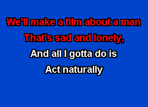 We'll make a film about a man
That's sad and lonely,
And all I gotta do is

Act naturally