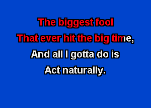 The biggest fool
That ever hit the big time,
And all I gotta do is

Act naturally.