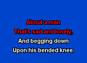 About a man

That's sad and lonely,

And begging down
Upon his bended knee.