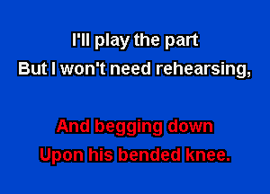 I'll play the part
But I won't need rehearsing,

And begging down
Upon his bended knee.