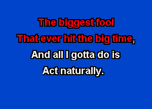 The biggest fool
That ever hit the big time,
And all I gotta do is

Act naturally.