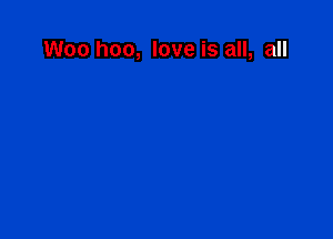 Woo hoo, love is all, all