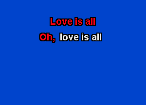 Love is all
Oh, love is all