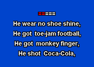 He wear no shoe shine,

He got toe-jam football,
He got monkey finger,
He shot Coca-Cola,