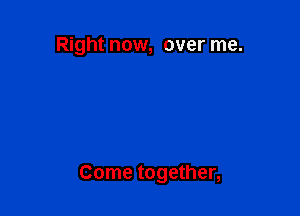 Right now, over me.

Come together,