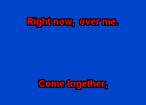 Right now, over me.

Come together,