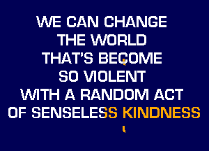 WE CAN CHANGE
THE WORLD
THAT'S BECOME
SO VIOLENT
WITH A RANDOM ACT
OF SENSELESS KINDNESS