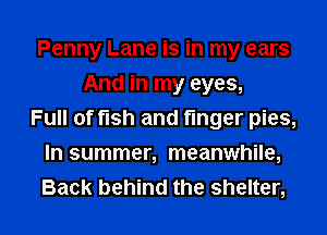 Penny Lane is in my ears
And in my eyes,
Full of fish and finger pies,
In summer, meanwhile,

Back behind the shelter, l