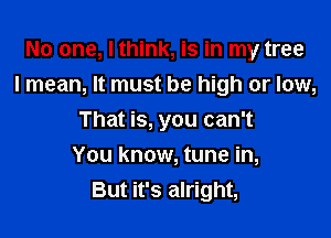 No one, I think, is in my tree
I mean, It must be high or low,

That is, you can't
You know, tune in,
But it's alright,