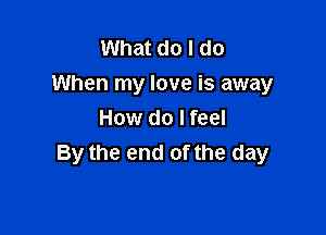 What do I do
When my love is away

How do I feel
By the end of the day