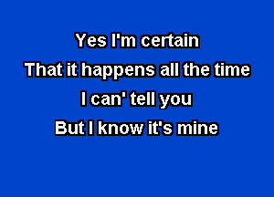 Yes I'm certain
That it happens all the time

I can' tell you
But I know it's mine