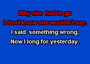 Why she had to go
I don't know she wouldn't say.
Isaid something wrong,

Now I long for yesterday.