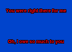 You were right there for me

Oh, I owe so much to you