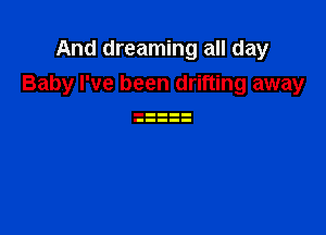 And dreaming all day
Baby I've been drifting away
