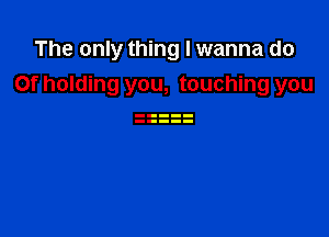 The only thing I wanna do
Of holding you, touching you