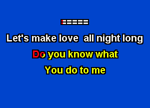 Let's make love all night long

Do you know what
You do to me