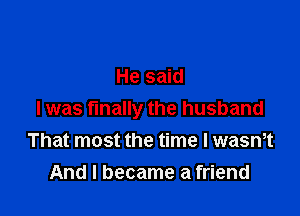 He said

I was finally the husband
That most the time I wasmt
And I became a friend