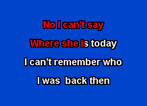 No I cam say

Where she is today

I can,t remember who

I was back then