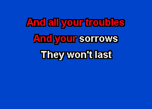 And all your troubles

And your sorrows
They won't last
