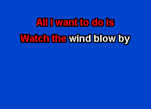 All I want to do is
Watch the wind blow by