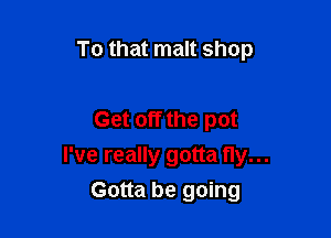 To that malt shop

Get off the pot

I've really gotta fly...
Gotta be going