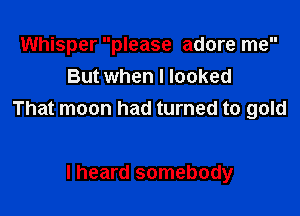 Whisper please adore me
But when I looked

That moon had turned to gold

I heard somebody