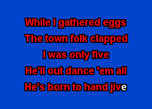 While I gathered eggs
The town folk clapped

I was only live
He'll out dance 'em all
He's born to hand jive