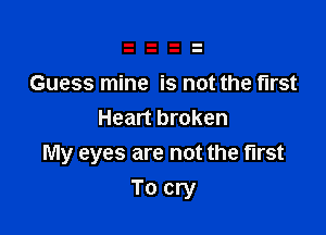 Guess mine is not the first
Heart broken

My eyes are not the first

To cry